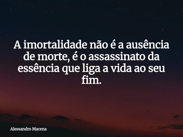 A imortalidade não é a ausência de morte, é o assassinato da essência que liga a vida ao seu fim.... Frase de Alessandro Macena.