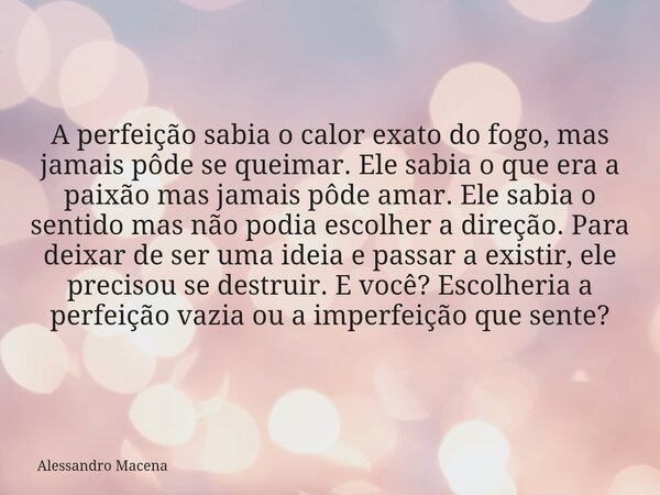 A perfeição sabia o calor exato do fogo, mas jamais pôde se queimar. Ele sabia o que era a paixão mas jamais pôde amar. Ele sabia o sentido mas não podia escolh... Frase de Alessandro Macena.