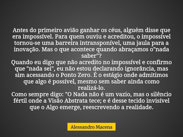 Antes do primeiro avião ganhar os céus, alguém disse que era impossível. Para quem ouviu e acreditou, o impossível tornou-se uma barreira intransponível, uma ja... Frase de Alessandro Macena.
