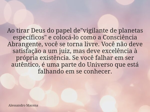 Ao tirar Deus do papel de "vigilante de planetas específicos" e colocá-lo como a Consciência Abrangente, você se torna livre. Você não deve satisfação... Frase de Alessandro Macena.