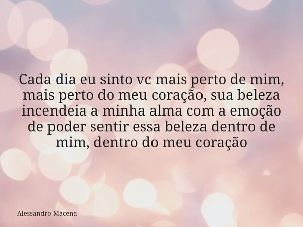 Cada dia eu sinto vc mais perto de mim, mais perto do meu coração, sua beleza incendeia a minha alma com a emoção de poder sentir essa beleza dentro de mim, den... Frase de Alessandro Macena.
