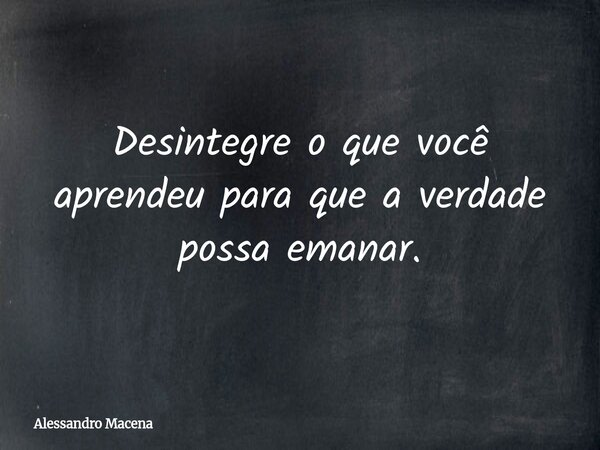 Desintegre o que você aprendeu para que a verdade possa emanar.... Frase de Alessandro Macena.