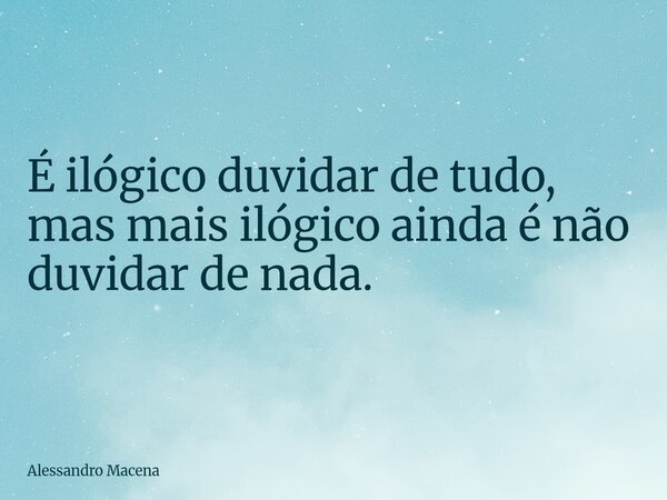 É ilógico duvidar de tudo, mas mais ilógico ainda é não duvidar de nada.... Frase de Alessandro Macena.