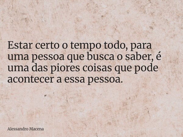 Estar certo o tempo todo, para uma pessoa que busca o saber, é uma das piores coisas que pode acontecer a essa pessoa.... Frase de Alessandro Macena.
