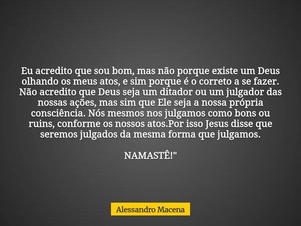 Eu acredito que sou bom, mas não porque existe um Deus olhando os meus atos, e sim porque é o correto a se fazer. Não acredito que Deus seja um ditador ou um ju... Frase de Alessandro Macena.