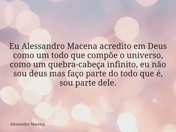 Eu Alessandro Macena acredito em Deus como um todo que compõe o universo, como um quebra-cabeça infinito, eu não sou deus mas faço parte do todo que é, sou part... Frase de Alessandro Macena.