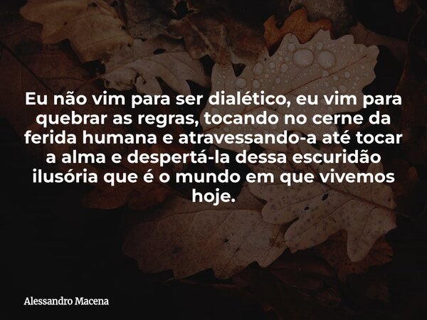 Eu não vim para ser dialético, eu vim para quebrar as regras, tocando no cerne da ferida humana e atravessando-a até tocar a alma e despertá-la dessa escuridão ... Frase de Alessandro Macena.