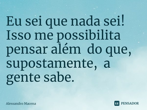 ⁠Eu sei que nada sei! Isso me possibilita pensar além do que, supostamente, a gente sabe.... Frase de Alessandro Macena.