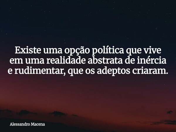 Existe uma opção política que vive em uma realidade abstrata de inércia e rudimentar, que os adeptos criaram.... Frase de Alessandro Macena.