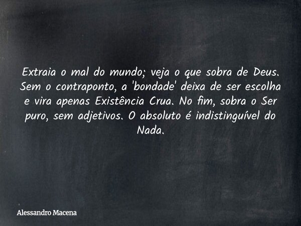 Extraia o mal do mundo; veja o que sobra de Deus. Sem o contraponto, a 'bondade' deixa de ser escolha e vira apenas Existência Crua. No fim, sobra o Ser puro, s... Frase de Alessandro Macena.