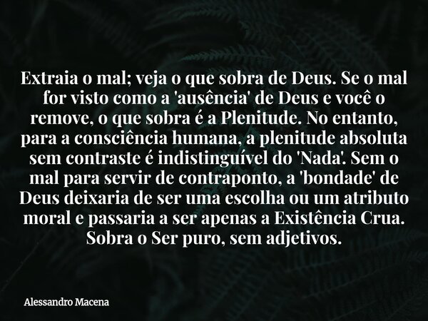Extraia o mal; veja o que sobra de Deus. Se o mal for visto como a 'ausência' de Deus e você o remove, o que sobra é a Plenitude. No entanto, para a consciência... Frase de Alessandro Macena.