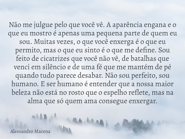 Não me julgue pelo que você vê. A aparência engana e o que eu mostro é apenas uma pequena parte de quem eu sou. Muitas vezes, o que você enxerga é o que eu perm... Frase de Alessandro Macena.