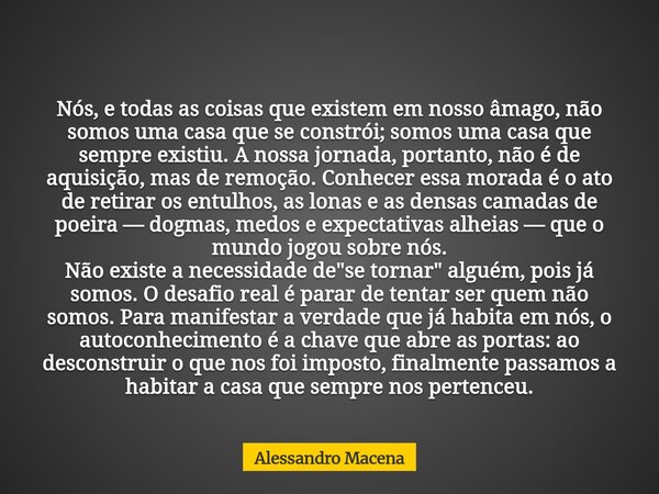 Nós, e todas as coisas que existem em nosso âmago, não somos uma casa que se constrói; somos uma casa que sempre existiu. A nossa jornada, portanto, não é de aq... Frase de Alessandro Macena.
