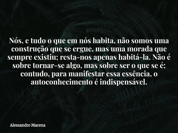 Nós, e tudo o que em nós habita, não somos uma construção que se ergue, mas uma morada que sempre existiu; resta-nos apenas habitá-la. Não é sobre tornar-se alg... Frase de Alessandro Macena.