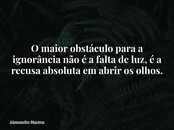 O maior obstáculo para a ignorância não é a falta de luz, é a recusa absoluta em abrir os olhos.... Frase de Alessandro Macena.
