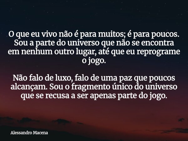 O que eu vivo não é para muitos; é para poucos. Sou a parte do universo que não se encontra em nenhum outro lugar, até que eu reprograme o jogo. Não falo de lux... Frase de Alessandro Macena.