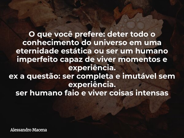 O que você prefere: deter todo o conhecimento do universo em uma eternidade estática ou ser um humano imperfeito capaz de viver momentos e experiência. ex a que... Frase de Alessandro Macena.