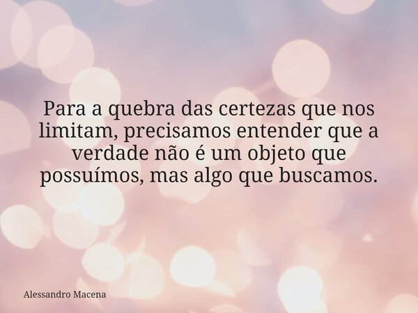 Para a quebra das certezas que nos limitam, precisamos entender que a verdade não é um objeto que possuímos, mas algo que buscamos.... Frase de Alessandro Macena.