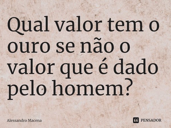 Qual valor tem o ouro se não o valor que é dado pelo homem?⁠... Frase de Alessandro Macena.