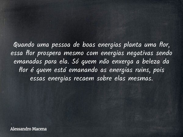 Quando uma pessoa de boas energias planta uma flor, essa flor prospera mesmo com energias negativas sendo emanadas para ela. Só quem não enxerga a beleza da flo... Frase de Alessandro Macena.