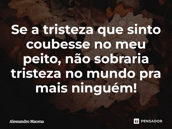 Se a tristeza que sinto coubesse⁠ no meu peito, não sobraria tristeza no mundo pra mais ninguém!... Frase de Alessandro Macena.