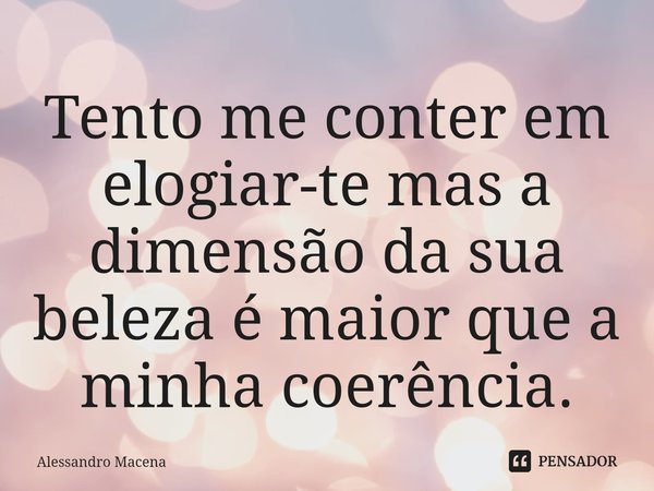 Tento me conter em elogiar-te mas a dimensão da sua beleza é maior que a minha coerência.... Frase de Alessandro Macena.