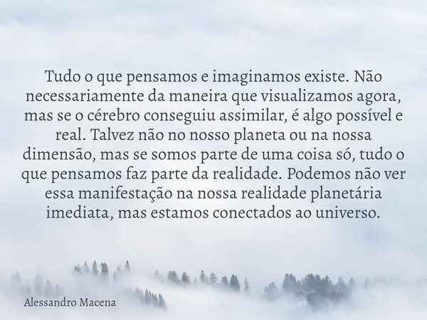 Tudo o que pensamos e imaginamos existe. Não necessariamente da maneira que visualizamos agora, mas se o cérebro conseguiu assimilar, é algo possível e real. Ta... Frase de Alessandro Macena.