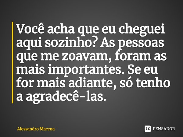 ⁠Você acha que eu cheguei aqui sozinho? As pessoas que me zoavam, foram as mais importantes. Se eu for mais adiante, só tenho a agradecê-las.... Frase de Alessandro Macena.