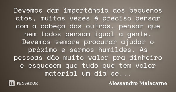 Devemos dar importância aos pequenos atos, muitas vezes é preciso pensar com a cabeça dos outros, pensar que nem todos pensam igual a gente. Devemos sempre proc... Frase de Alessandro Malacarne.