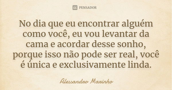 No dia que eu encontrar alguém como você, eu vou levantar da cama e acordar desse sonho, porque isso não pode ser real, você é única e exclusivamente linda.... Frase de Alessandro Marinho.