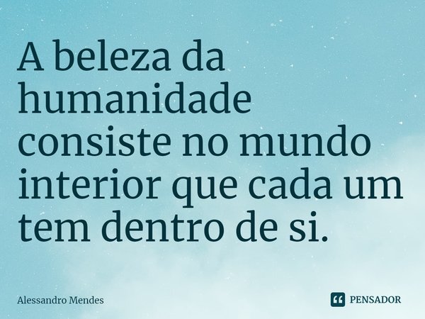 ⁠A beleza da humanidade consiste no mundo interior que cada um tem dentro de si.... Frase de Alessandro Mendes.