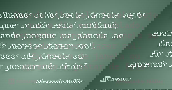 Quando olho pela janela vejo que o dia está nublado, estranho porque na janela ao lado parece fazer sol. Eu troco de janela ou aprendo a gostar de frio?... Frase de Alessandro Müller.