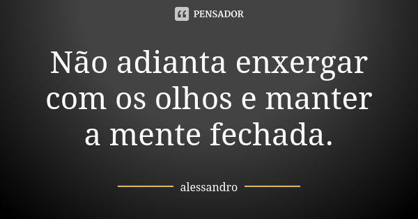 Não adianta enxergar com os olhos e manter a mente fechada.... Frase de Alessandro.