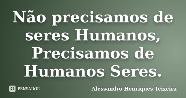 Não precisamos de seres Humanos, Precisamos de Humanos Seres.... Frase de Alessandro Henriques Teixeira.