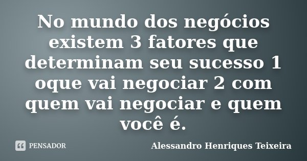 No mundo dos negócios existem 3 fatores que determinam seu sucesso 1 oque vai negociar 2 com quem vai negociar e quem você é.... Frase de Alessandro Henriques Teixeira.