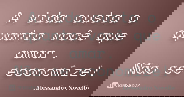 A vida custa o quanto você que amar. Não se economize!... Frase de Alessandro Novello.