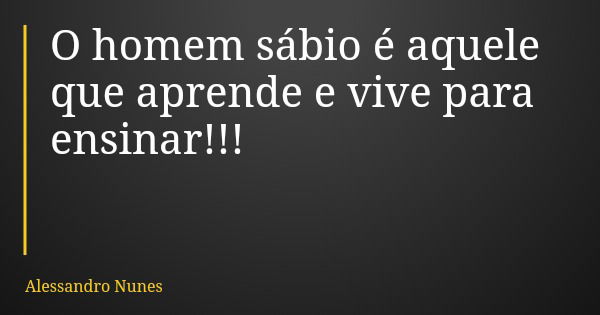 O homem sábio é aquele que aprende e vive para ensinar!!!... Frase de Alessandro Nunes.
