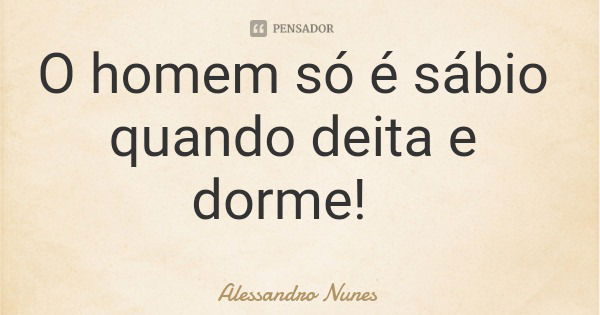 O homem só é sábio quando deita e dorme!... Frase de Alessandro Nunes.