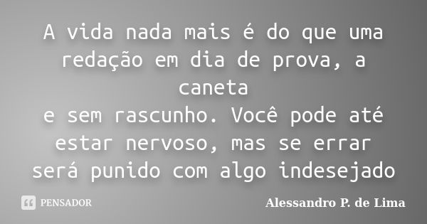 A vida nada mais é do que uma redação em dia de prova, a caneta e sem rascunho. Você pode até estar nervoso, mas se errar será punido com algo indesejado... Frase de (Alessandro P. de Lima).