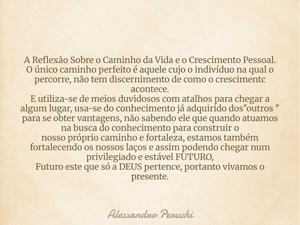 A Reflexão Sobre o Caminho da Vida e o Crescimento Pessoal. O único caminho perfeito é aquele cujo o indivíduo na qual o percorre, não tem discernimento de como... Frase de Alessandro Peruchi.