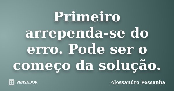 Primeiro arrependa-se do erro. Pode ser o começo da solução.... Frase de Alessandro Pessanha.