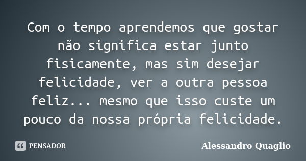 Com o tempo aprendemos que gostar não significa estar junto fisicamente, mas sim desejar felicidade, ver a outra pessoa feliz... mesmo que isso custe um pouco d... Frase de Alessandro Quaglio.