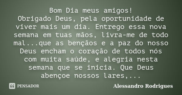 Bom Dia meus amigos! Obrigado Deus, pela oportunidade de viver mais um dia. Entrego essa nova semana em tuas mãos, livra-me de todo mal...que as bençãos e a paz... Frase de Alessandro Rodrigues.