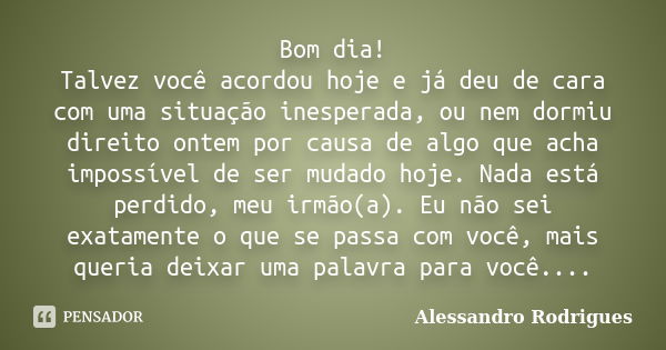 Bom dia! Talvez você acordou hoje e já deu de cara com uma situação inesperada, ou nem dormiu direito ontem por causa de algo que acha impossível de ser mudado ... Frase de Alessandro Rodrigues.