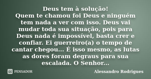 Deus tem à solução! Quem te chamou foi Deus e ninguém tem nada a ver com isso. Deus vai mudar toda sua situação, pois para Deus nada é impossível, basta crer e ... Frase de Alessandro Rodrigues.