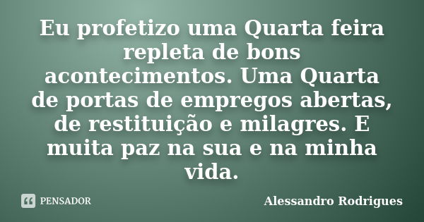 Eu profetizo uma Quarta feira repleta de bons acontecimentos. Uma Quarta de portas de empregos abertas, de restituição e milagres. E muita paz na sua e na minha... Frase de Alessandro Rodrigues.