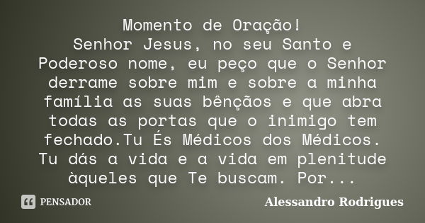 Momento de Oração! Senhor Jesus, no seu Santo e Poderoso nome, eu peço que o Senhor derrame sobre mim e sobre a minha família as suas bênçãos e que abra todas a... Frase de Alessandro Rodrigues.