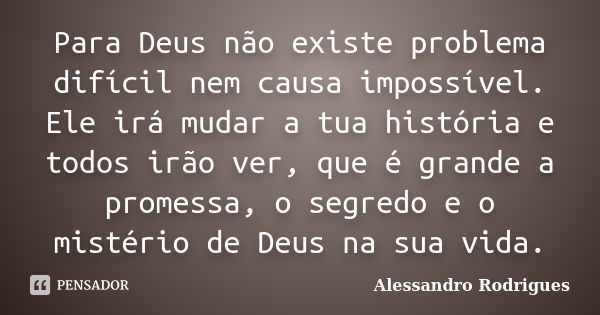 Para Deus não existe problema difícil nem causa impossível. Ele irá mudar a tua história e todos irão ver, que é grande a promessa, o segredo e o mistério de De... Frase de Alessandro Rodrigues.