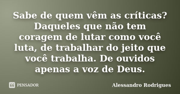 Sabe de quem vêm as críticas? Daqueles que não tem coragem de lutar como você luta, de trabalhar do jeito que você trabalha. De ouvidos apenas a voz de Deus.... Frase de Alessandro Rodrigues.