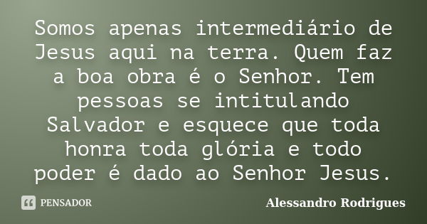 Somos apenas intermediário de Jesus aqui na terra. Quem faz a boa obra é o Senhor. Tem pessoas se intitulando Salvador e esquece que toda honra toda glória e to... Frase de Alessandro Rodrigues.